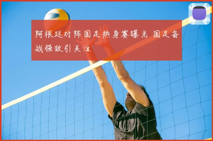 阿根廷对阵国足热身赛曝光 国足备战强敌引关注