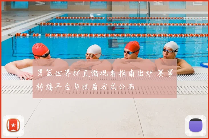 男篮世界杯直播观看指南出炉 赛事转播平台与收看方式公布