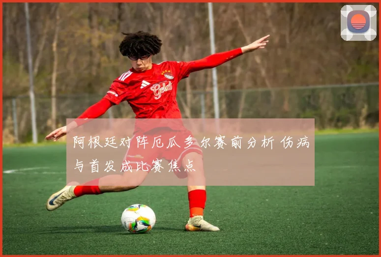 阿根廷对阵厄瓜多尔赛前分析 伤病与首发成比赛焦点