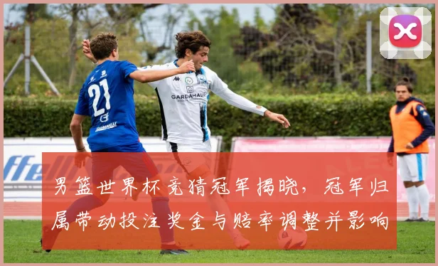 男篮世界杯竞猜冠军揭晓，冠军归属带动投注奖金与赔率调整并影响后续市场