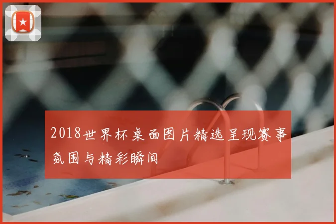 2018世界杯桌面图片精选呈现赛事氛围与精彩瞬间