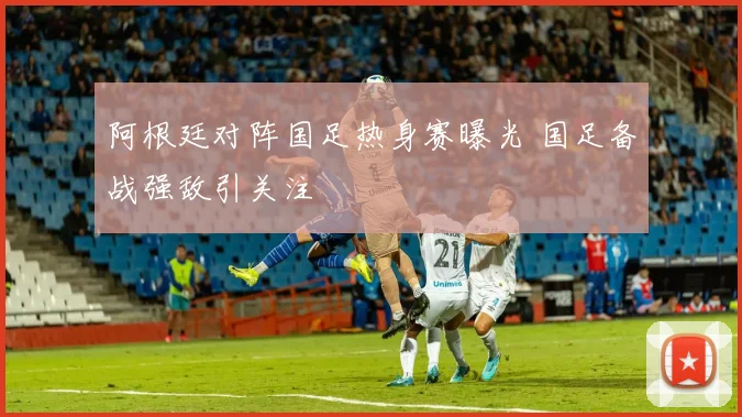 阿根廷对阵国足热身赛曝光 国足备战强敌引关注