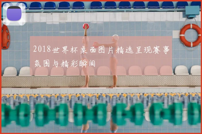 2018世界杯桌面图片精选呈现赛事氛围与精彩瞬间