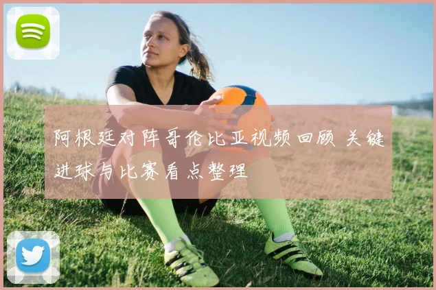 阿根廷对阵哥伦比亚视频回顾 关键进球与比赛看点整理