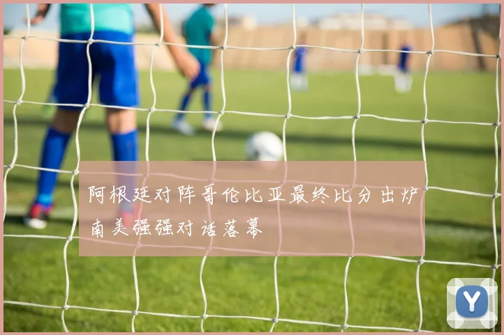 阿根廷对阵哥伦比亚最终比分出炉南美强强对话落幕