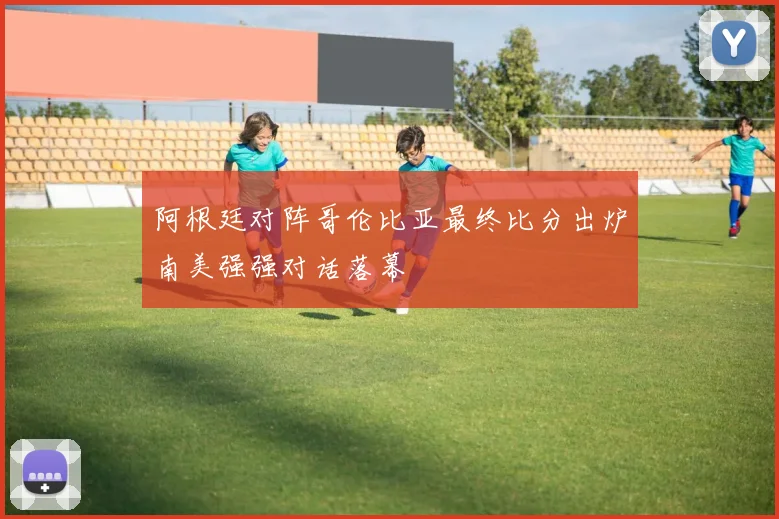 阿根廷对阵哥伦比亚最终比分出炉南美强强对话落幕
