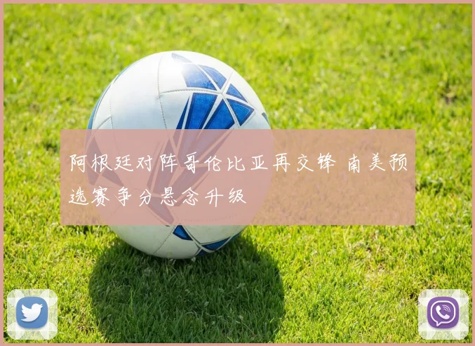 阿根廷对阵哥伦比亚再交锋 南美预选赛争分悬念升级