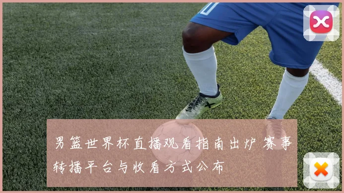男篮世界杯直播观看指南出炉 赛事转播平台与收看方式公布