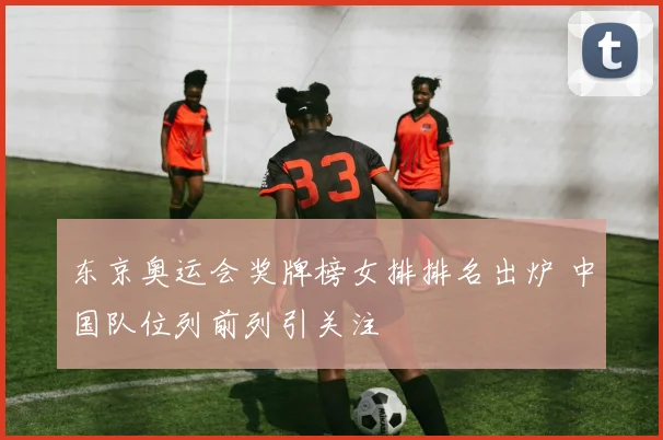 东京奥运会奖牌榜女排排名出炉 中国队位列前列引关注