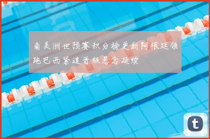 南美洲世预赛积分榜更新阿根廷领跑巴西紧追晋级悬念延续