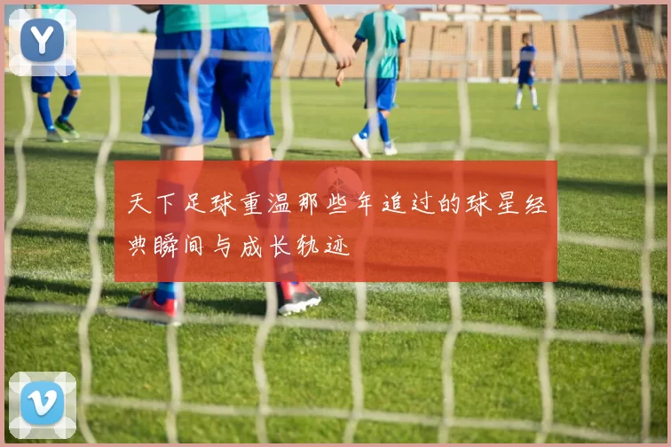 天下足球重温那些年追过的球星经典瞬间与成长轨迹
