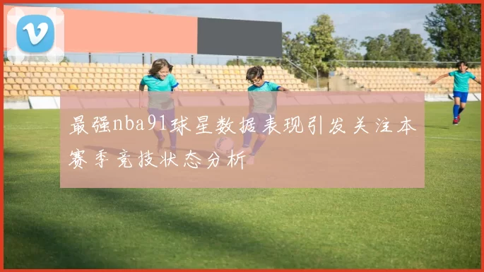 最强nba91球星数据表现引发关注本赛季竞技状态分析