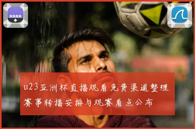 u23亚洲杯直播观看免费渠道整理 赛事转播安排与观赛看点公布