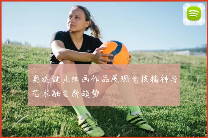 奥运健儿绘画作品展现竞技精神与艺术融合新趋势