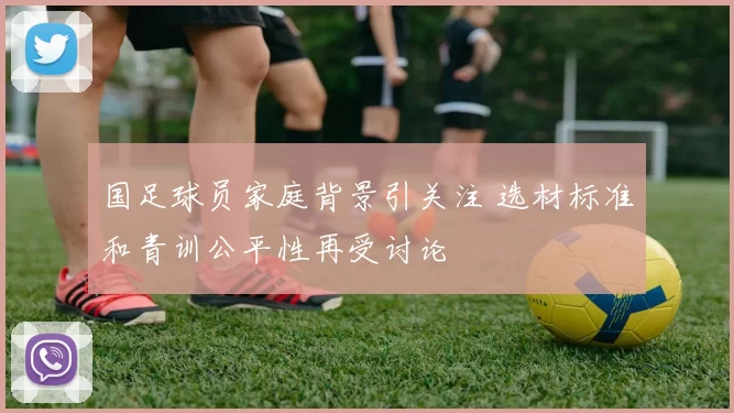 国足球员家庭背景引关注 选材标准和青训公平性再受讨论
