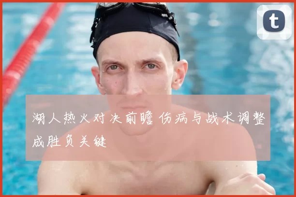 湖人热火对决前瞻 伤病与战术调整成胜负关键