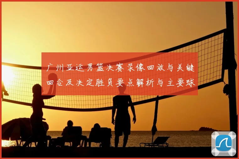广州亚运男篮决赛录像回放与关键回合及决定胜负要点解析与主要球员表现