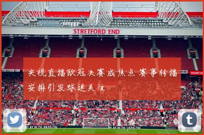 央视直播欧冠决赛成焦点 赛事转播安排引发球迷关注