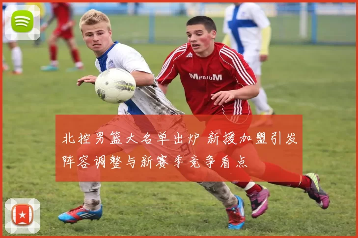 北控男篮大名单出炉 新援加盟引发阵容调整与新赛季竞争看点