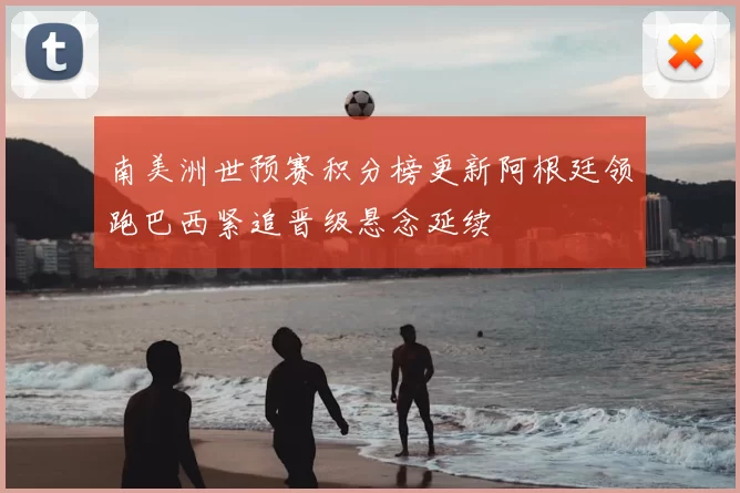 南美洲世预赛积分榜更新阿根廷领跑巴西紧追晋级悬念延续