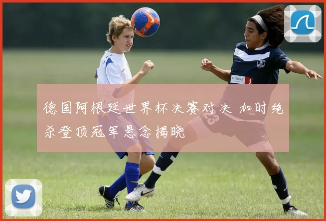 德国阿根廷世界杯决赛对决 加时绝杀登顶冠军悬念揭晓