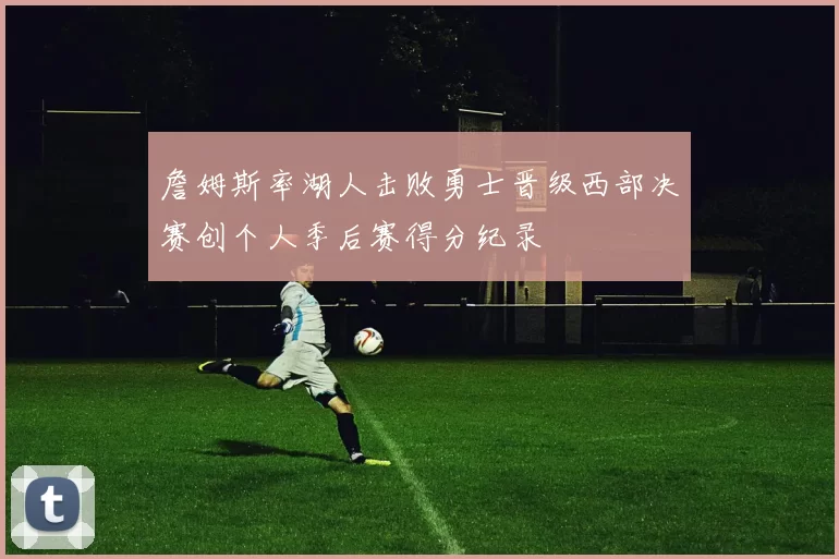 詹姆斯率湖人击败勇士晋级西部决赛创个人季后赛得分纪录