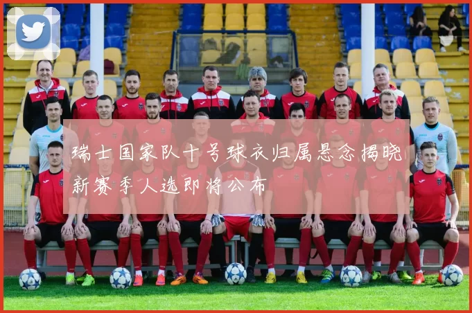 瑞士国家队十号球衣归属悬念揭晓新赛季人选即将公布