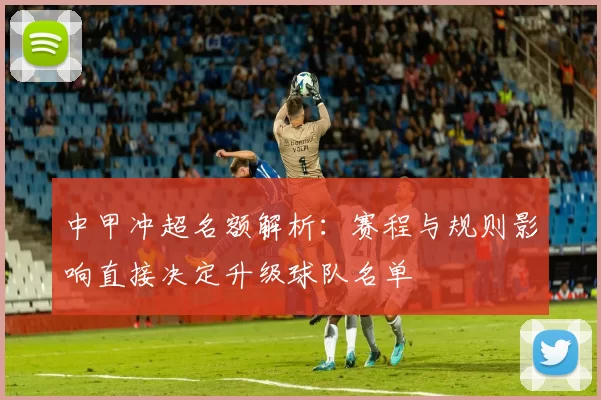 中甲冲超名额解析:赛程与规则影响直接决定升级球队名单