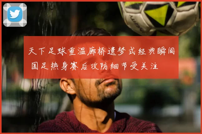 天下足球重温廊桥遗梦式经典瞬间 国足热身赛后攻防细节受关注
