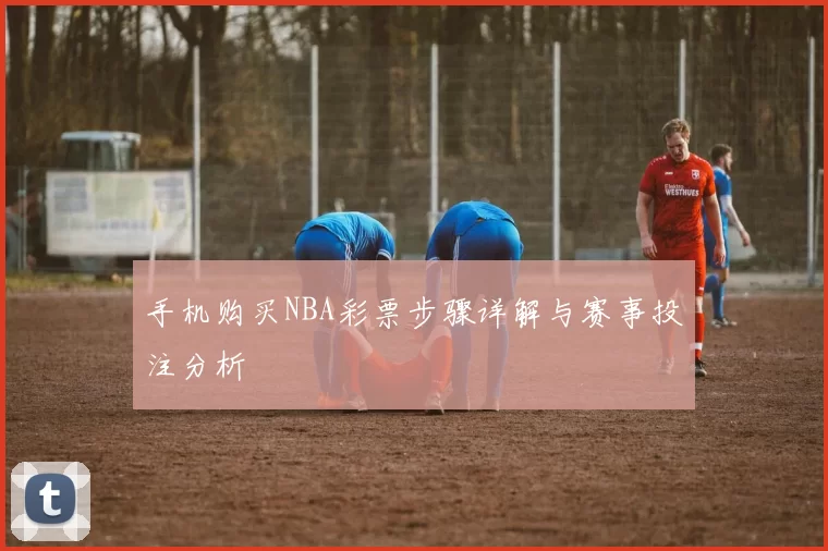 手机购买NBA彩票步骤详解与赛事投注分析