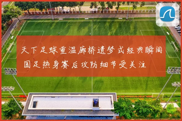 天下足球重温廊桥遗梦式经典瞬间 国足热身赛后攻防细节受关注