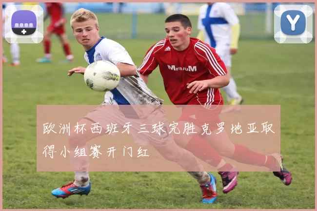 欧洲杯西班牙三球完胜克罗地亚取得小组赛开门红
