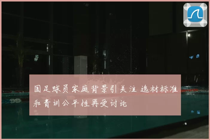 国足球员家庭背景引关注 选材标准和青训公平性再受讨论