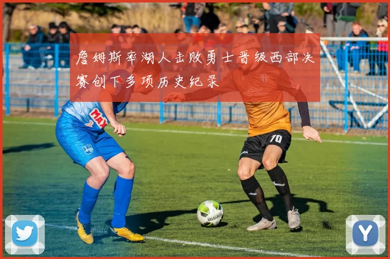 詹姆斯率湖人击败勇士晋级西部决赛创下多项历史纪录