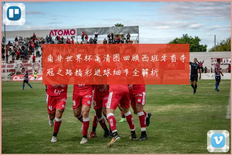 南非世界杯高清图回顾西班牙首夺冠之路精彩进球细节全解析