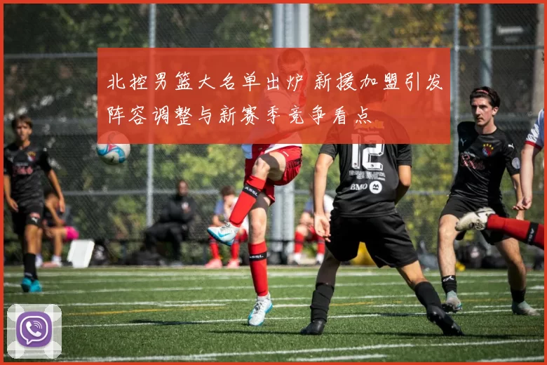 北控男篮大名单出炉 新援加盟引发阵容调整与新赛季竞争看点