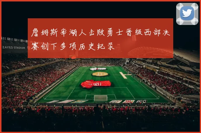詹姆斯率湖人击败勇士晋级西部决赛创下多项历史纪录