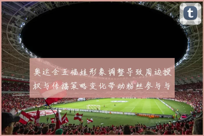 奥运会五福娃形象调整导致周边授权与传播策略变化带动粉丝参与与赛事联动